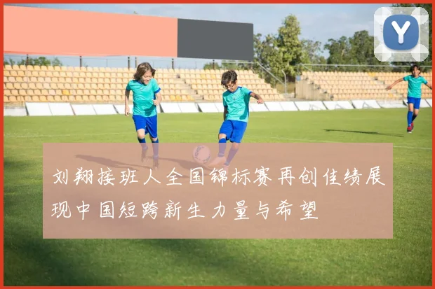 刘翔接班人全国锦标赛再创佳绩展现中国短跨新生力量与希望