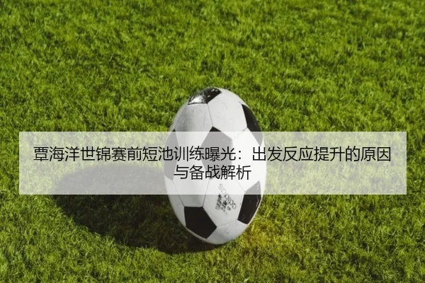 覃海洋世锦赛前短池训练曝光：出发反应提升的原因与备战解析
